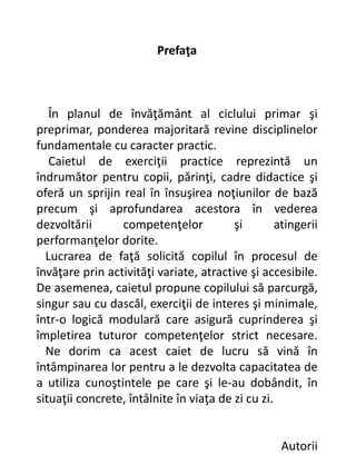 Prefaţa
În planul de învăţământ al ciclului primar şi
preprimar, ponderea majoritară revine disciplinelor
fundamentale cu caracter practic.
Caietul de exerciţii practice reprezintă un
îndrumător pentru copii, părinţi, cadre didactice şi
oferă un sprijin real în însuşirea noţiunilor de bază
precum şi aprofundarea acestora în vederea
dezvoltării competenţelor şi atingerii
performanţelor dorite.
Lucrarea de faţă solicită copilul în procesul de
învăţare prin activităţi variate, atractive şi accesibile.
De asemenea, caietul propune copilului să parcurgă,
singur sau cu dascăl, exerciţii de interes şi minimale,
într-o logică modulară care asigură cuprinderea şi
împletirea tuturor competenţelor strict necesare.
Ne dorim ca acest caiet de lucru să vină în
întâmpinarea lor pentru a le dezvolta capacitatea de
a utiliza cunoştintele pe care şi le-au dobândit, în
situaţii concrete, întâlnite în viaţa de zi cu zi.
Autorii
 