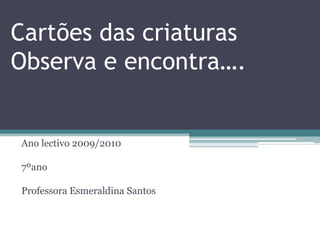 Cartões das criaturasObserva e encontra…. Ano lectivo 2009/2010 7ºano Professora Esmeraldina Santos 