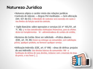 •Natureza atípica e caráter misto das relações jurídicas 
•Contrato de Adesão → Regras Pré-meditadas → Sem alteração (Art. 421 do CC): A liberdade de contratar será exercida em razão e nos limites da função social do contrato. 
• Sigilo Bancário: sobre operações e serviços (LC nº 105/01, art 1º, VI): § 1o São consideradas instituições financeiras, para os efeitos desta Lei Complementar: VI – administradoras de cartões de crédito; 
•Remessa do Cartão: Deve ser solicitado →Prática abusiva (CDC, art. 39, III): Enviar ou entregar ao consumidor, sem solicitação prévia, qualquer produto, ou fornecer qualquer serviço. 
•Utilização Indevida: (CDC, art. 6º VIII) →ônus de defesa: prejuízo do uso indevido: São direitos básicos do consumidor: VIII - a facilitação da defesa de seus direitos, inclusive com a inversão do ônus da prova, a seu favor [...].  