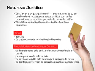 (arts. 1º, 5º e 5º, parágrafo único) → Decreto 2.809 de 22 de outubro de 98 → passagens aéreas emitidas com tarifas promocionais ou reduzidas por meio de cartão de crédito 
Modalidade de Cartão Mercantil → Cartões Bancários Impróprios 
•de financiamento pelo emissor do cartão ao credenciar o usuário 
•de compra e venda pelo usuário 
•de cessão de crédito pelo fornecedor à emissora do cartão 
•de prestação de serviços do emissor ao usuário e ao fornecedor 
•Bancário 
•De credenciamento → ≠instituição financeira  