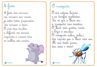 A festa
A festa dos animais
vai começar sem avisar
já estão todos preparados
vão começar a tocar.
O urso toca tambor
o elefante vai dançar
enquanto o macaco toca
os coelhos vão cantar.
O mosquito
O dia estava bonito
e as tarefas acabadas.
Foi aí que o Luís viu
o mosquito nas escadas.
O Luís não gostou nada
e logo o sacudiu.
O mosquito subiu, subiu,
tão rápido que o Luís não viu.
Na sua testa picou,
deu asas e voou!
F
 