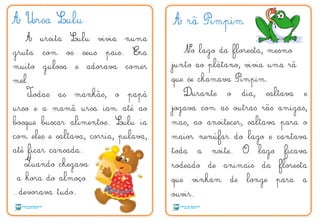A Ursa Lulu
A ursita Lulu vivia numa
gruta com os seus pais. Era
muito gulosa e adorava comer
mel.
Todas as manhãs, o papá
urso e a mamã ursa iam até ao
bosque buscar alimentos. Lulu ia
com eles e saltava, corria, pulava,
até ficar cansada.
Quando chegava
a hora do almoço
…devorava tudo.
A rã Pimpim
No lago da floresta, mesmo
junto ao plátano, vivia uma rã
que se chamava Pimpim.
Durante o dia, saltava e
jogava com as outras rãs amigas,
mas, ao anoitecer, saltava para o
maior nenúfar do lago e cantava
toda a noite. O lago ficava
rodeado de animais da floresta
que vinham de longe para a
ouvir.
T
Q
 