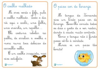 O coelho malhado
Na erva verde e fofa, pula
o coelho malhado. Todo o dia
rói aqui e acolá; uma folha,
uma ervinha, um repolho...
Ele costuma rebolar na
palha, de arreliar a ovelha e
mora numa toca debaixo do
carvalho velho.
É um coelho irrequieto, mas
vive satisfeito.
O peixe cor de laranja
No tanque da Fernanda
vive um lindo peixe cor de
laranja. Levo-lhe comida todos
os dias e gosto de o ver nadar,
dando à cauda muito contente.
Como o tanque não é fundo
posso vê-lo à vontade.
Nunca vi um peixe tão
bonito!
T F
´
 