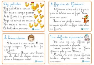 Dez galinhas A figueira da Guiomar
A brincadeira
O Adriano é o meu mano. É uma
criança sossegada. Gosta de leite frio
e de fruta.
Convidou o Bruno para brincar
com ele. Mal ele chegou, deram um
abraço e brincaram muito!
Um elefante aprumado
Era uma vez um elefante que
andava aprumado e elegante.
Usava gravata feita na Grécia
oferecida pela prima Natércia.
Natércia era uma prima afastada
também elegante, mas não tão
aprumada.
Dez galinhas a cantar
Vão para o campo passear
A da frente é a primeira
Logo as outras em carreira
Vão assim a passear
Os bichinhos procurar.
A Guiomar adora subir à figueira
para se deliciar com os figos. Come,
come sem parar.
Leva a sua girafa e assim
consegue apanhar os figos mais altos
da figueira.
´
V
V
 