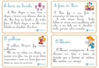 A hora do lanche
A Rita chegou a casa, tirou o
chapéu e tomou uma chávena cheia de
chá. Era hora do lanche e ela tinha
fome. O Paulo chegou e deu-lhe uma
bolacha de chocolate. Que bom!
A festa do Luís
O Luís fez a sua festa de
aniversário na casa dos tios.
A sala estava bonita. Tinha
balões de várias cores espalhados pela
sala, o seu bolo era de chocolate e
tinha grandes velas amarelas.
O palhaço
O palhaço Pompom faz muitas
palhaçadas.
Ele usa na cabeça um chapéu, no
pescoço uma fita, nos pés umas botas
encarnadas e veste um lindo fato com
todas as cores do arco-íris.
O Xavier
O Xavier constipou-se. A mãe
chamou um táxi e pediu ao
taxista que o levasse ao médico.
Ele receitou um xarope.
Q
T
 