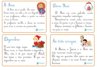 A Ana
A Ana vai à escola. Às nove
horas entra na sala e dá um beijinho
à sua professora, coloca a pasta no cabide
e tira os livros.
A professora dá-lhe a chave do armário
para tirar a comida do passarinho.
Dona Bicá
D. Bicá era uma galinha muito
respeitada naquelas redondezas.
Levantava-se muito cedo, arrumava
a casa, limpava o pó e lavava a roupa.
Depois acordava os filhotes e levava-
-os para a mata.
Dezembro
O ano tem doze meses.
Para mim, o mais bonito é dezembro.
Não, não é só por causa do Natal,
dos doces e das prendas. É que em
dezembro cai a neve.
As três amigas
A Maria, a Joana e a Rute são
três meninas muito amigas.
De vez em quando, elas usam os seus
chapéus verdes e as suas lindas saias
brancas.
´
`
 