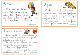 Balões
São sete os balões
que o Rodrigo segura na
mão. São todos para
distribuir pelos amiguinhos do
irmão, que ainda é pequenino.
O gato
O tolo do gato Lucas não consegue
agarrar o rato. Tem que aperfeiçoar
muito os seus truques para conseguir
atraiçoar o rato.
É emocionante ver as boas fintas
pregadas pelo pequeno roedor.
A raposa e o cão
Numa manhã de tempo chuvoso, a
raposa manhosa procurava uma galinha
distraída para matar a fome.
Um cão curioso observou os gestos
matreiros da raposa e perguntou-lhe:
- Que andas a fazer, curiosa?
- Ando à procura da galinha, queria
dar-lhe os parabéns!
´
T
Q
 