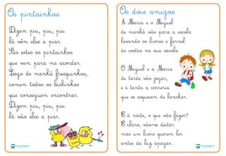 Os pintainhos
Dizem piu, piu, piu
lá vêm eles a piar.
São estes os pintainhos
que vem para me acordar.
Logo de manhã fresquinhos,
comem todos os bichinhos
que conseguem encontrar.
Dizem piu, piu, piu
lá vão eles a piar.
Os dois amigos
A Maria e o Miguel
de manhã vão para a escola
levando os livros e farnel
às costas na sua sacola.
O Miguel e a Maria
de tarde vão jogar,
e é tanta a correria
que se esquecem de lanchar.
E à noite, o que vão fazer?
E claro, vão-se deitar
mas um livro querem ler
antes da luz apagar.
´
 