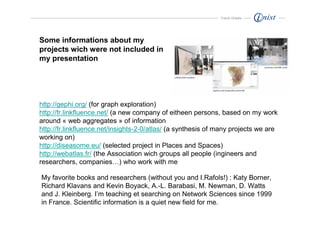 Franck Ghitalla




Some informations about my
projects wich were not included in
my presentation




http://gephi.org/ (for graph exploration)
http://fr.linkfluence.net/ (a new company of eitheen persons, based on my work
around « web aggregates » of information
http://fr.linkfluence.net/insights-2-0/atlas/ (a synthesis of many projects we are
working on)
http://diseasome.eu/ (selected project in Places and Spaces)
http://webatlas.fr/ (the Association wich groups all people (ingineers and
researchers, companies…) who work with me

My favorite books and researchers (without you and I.Rafols!) : Katy Borner,
Richard Klavans and Kevin Boyack, A.-L. Barabasi, M. Newman, D. Watts
and J. Kleinberg. I’m teaching et searching on Network Sciences since 1999
in France. Scientific information is a quiet new field for me.
 