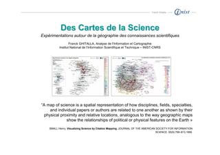 Franck Ghitalla




            Des Cartes de la Science
Expérimentations autour de la géographie des connaissances scientifiques
                   Franck GHITALLA, Analyse de l’Information et Cartographie
           Institut National de l’Information Scientifique et Technique – INIST-CNRS




“A map of science is a spatial representation of how disciplines, fields, specialties,
     and individual papers or authors are related to one another as shown by their
  physical proximity and relative locations, analogous to the way geographic maps
              show the relationships of political or physical features on the Earth »
    SMALL Henry, Visualizing Science by Citation Mapping, JOURNAL OF THE AMERICAN SOCIETY FOR INFORMATION
                                                                                 SCIENCE. 50(9):799–813,1999.
 