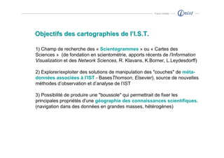 Franck Ghitalla




Objectifs des cartographies de l’I.S.T.

1) Champ de recherche des « Scientogrammes » ou « Cartes des
Sciences » (de fondation en scientométrie, apports récents de l'Information
Visualization et des Network Sciences, R. Klavans, K.Borner, L.Leydesdorff)

2) Explorer/exploiter des solutions de manipulation des "couches" de méta-
données associées à l'IST - BasesThomson, Elsevier), source de nouvelles
méthodes d’observation et d’analyse de l’IST

3) Possibilité de produire une "boussole" qui permettrait de fixer les
principales propriétés d'une géographie des connaissances scientifiques.
(navigation dans des données en grandes masses, hétérogènes)
 