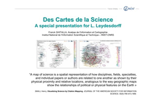 Franck Ghitalla




            Des Cartes de la Science
    A special presentation for L. Leydesdorff
                   Franck GHITALLA, Analyse de l’Information et Cartographie
           Institut National de l’Information Scientifique et Technique – INIST-CNRS




“A map of science is a spatial representation of how disciplines, fields, specialties,
     and individual papers or authors are related to one another as shown by their
  physical proximity and relative locations, analogous to the way geographic maps
              show the relationships of political or physical features on the Earth »
    SMALL Henry, Visualizing Science by Citation Mapping, JOURNAL OF THE AMERICAN SOCIETY FOR INFORMATION
                                                                                 SCIENCE. 50(9):799–813,1999.
 
