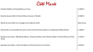 Côté Marée
Gambas Poêlées et Caramélisées au Curry 11 000 Fr
Pavé de Saumon Rôti à l’Huile d’Olive et Sauce à l’Oseille 12 000 Fr
Marée du Jour (Selon les arrivages et les idées du chef) Selon Cours
Pavé de Bar en Croustillant de Lard sur Son Lit de Pommes Sautées à la Tapenade d’Olives Noires 11 000 Fr
Bacalhau Com Grão : Effeuillé de Morue, Tomates Confites, Pois Chiches Poêlés à l’Huile d’Olive et Vinho
Verde
11 500 Fr
Bacalhau Com Natas : Gratin de Morue et Pomme de Terre à la Crème 10 500 Fr
 