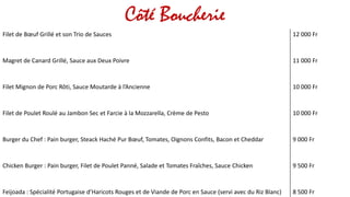 Côté Boucherie
Filet de Bœuf Grillé et son Trio de Sauces 12 000 Fr
Magret de Canard Grillé, Sauce aux Deux Poivre 11 000 Fr
Filet Mignon de Porc Rôti, Sauce Moutarde à l’Ancienne 10 000 Fr
Filet de Poulet Roulé au Jambon Sec et Farcie à la Mozzarella, Crème de Pesto 10 000 Fr
Burger du Chef : Pain burger, Steack Haché Pur Bœuf, Tomates, Oignons Confits, Bacon et Cheddar 9 000 Fr
Chicken Burger : Pain burger, Filet de Poulet Panné, Salade et Tomates Fraîches, Sauce Chicken 9 500 Fr
Feijoada : Spécialité Portugaise d’Haricots Rouges et de Viande de Porc en Sauce (servi avec du Riz Blanc) 8 500 Fr
 