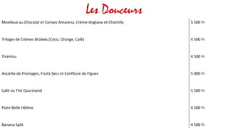 Les Douceurs
Moelleux au Chocolat et Cerises Amarena, Crème Anglaise et Chantilly 5 500 Fr
Trilogie de Crèmes Brûlées (Coco, Orange, Café) 4 500 Fr
Tiramisu 4 500 Fr
Assiette de Fromages, Fruits Secs et Confiture de Figues 5 000 Fr
Café ou Thé Gourmand 5 500 Fr
Poire Belle Hélène 4 500 Fr
Banana Split 4 500 Fr
 