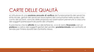 CARTE DELLE QUALITÀ
e) istituzione di una sessione annuale di verifica del funzionamento dei servizi tra
ente locale, gestori dei servizi ed associazioni dei consumatori nella quale si dia
conto dei reclami, nonché delle proposte ed osservazioni pervenute a ciascuno
dei soggetti partecipanti da parte dei cittadini;
f) previsione che le attività di cui alle lettere b), c) e d) siano finanziate con un
prelievo a carico dei soggetti gestori del servizio, predeterminato nel contratto di
servizio per l'intera durata del contratto stesso.

PEDRAZZI@JUS.UNIBS.IT - V0.2/31

12

 
