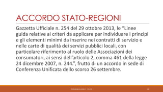 ACCORDO STATO-REGIONI
Gazzetta Ufficiale n. 254 del 29 ottobre 2013, le “Linee
guida relative ai criteri da applicare per individuare i principi
e gli elementi minimi da inserire nei contratti di servizio e
nelle carte di qualità dei servizi pubblici locali, con
particolare riferimento al ruolo delle Associazioni dei
consumatori, ai sensi dell’articolo 2, comma 461 della legge
24 dicembre 2007, n. 244.”, frutto di un accordo in sede di
Conferenza Unificata dello scorso 26 settembre.

PEDRAZZI@JUS.UNIBS.IT - V0.2/31

14

 