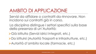 AMBITO DI APPLICAZIONE
Servizi da affidare o contratti da rinnovare. Non
incidono sui contratti già in corso.

La disciplina distingue i settori specifici sulla base
della presenza di un’Autorità:
Già istituita (Servizi idrici integrati, etc.)
Da istituirsi (Autorità Trasporti e Infrastrutture, etc.)
Autorità d’ambito locale (farmacie, etc.)
PEDRAZZI@JUS.UNIBS.IT - V0.2/31

15

 