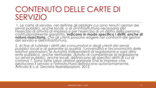 CONTENUTO DELLE CARTE DI
SERVIZIO
1. Le carte di servizio, nel definire gli obblighi cui sono tenuti i gestori dei
servizi pubblici, anche locali, o di un'infrastruttura necessaria per
l'esercizio di attività di impresa o per l'esercizio di un diritto della persona
costituzionalmente garantito, indicano in modo specifico i diritti, anche di
natura risarcitoria, che gli utenti possono esigere nei confronti dei gestori
del servizio e dell'infrastruttura.
2. Al fine di tutelare i diritti dei consumatori e degli utenti dei servizi
pubblici locali e di garantire la qualità, l'universalità e l'economicità delle
relative prestazioni, le Autorità indipendenti di regolazione e ogni altro
ente pubblico, anche territoriale, dotato di competenze di regolazione
sui servizi pubblici, anche locali, definiscono gli specifici diritti di cui al
comma 1. Sono fatte salve ulteriori garanzie che le imprese che
gestiscono il servizio o l'infrastruttura definiscono autonomamente.
Articolo 8 c.d. Decreto liberalizzazioni, 2012

PEDRAZZI@JUS.UNIBS.IT - V0.2/31

17

 