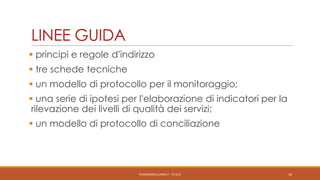 LINEE GUIDA
 principi e regole d’indirizzo
 tre schede tecniche

 un modello di protocollo per il monitoraggio;
 una serie di ipotesi per l’elaborazione di indicatori per la
rilevazione dei livelli di qualità dei servizi;

 un modello di protocollo di conciliazione

PEDRAZZI@JUS.UNIBS.IT - V0.2/31

18

 
