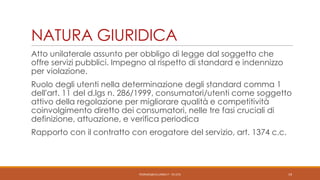 NATURA GIURIDICA
Atto unilaterale assunto per obbligo di legge dal soggetto che
offre servizi pubblici. Impegno al rispetto di standard e indennizzo
per violazione.

Ruolo degli utenti nella determinazione degli standard comma 1
dell’art. 11 del d.lgs n. 286/1999, consumatori/utenti come soggetto
attivo della regolazione per migliorare qualità e competitività
coinvolgimento diretto dei consumatori, nelle tre fasi cruciali di
definizione, attuazione, e verifica periodica
Rapporto con il contratto con erogatore del servizio, art. 1374 c.c.

PEDRAZZI@JUS.UNIBS.IT - V0.2/31

19

 