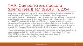 T.A.R. Campania sez. staccata
Salerno (Sez. I) 16/10/2013 , n. 2054
In questa prospettiva, quindi, deve rilevarsi l'illegittimità del silenzio
serbato dall'Amministrazione comunale e, di conseguenza,
l'inadempimento della stessa per omessa adozione della Carta dei
servizi e dei consequenziali adempimenti, di cui all'art. 2 co. 461, L.
n. 244/2007 ed all'art. 4, D.L. n. 138/2011, non potendosi, invero,
ritenere sufficiente per ottemperare all'obbligo normativo imposto
l'indicazione all'organo dirigenziale di dare avvio al procedimento
amministrativo per l'adozione della richiamata carta dei servizi.

Dunque, la mancata adozione della carta dei servizi nel termine di
novanta giorni dalla notifica della diffida di cui all'art. 3, D.Lgs. n.
198/2009 è valutabile alla stregua di inadempimento
dell'amministrazione pubblica locale.

PEDRAZZI@JUS.UNIBS.IT - V0.2/31

29

 