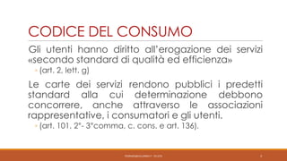CODICE DEL CONSUMO
Gli utenti hanno diritto all’erogazione dei servizi
«secondo standard di qualità ed efficienza»
◦ (art. 2, lett. g)

Le carte dei servizi rendono pubblici i predetti
standard alla cui determinazione debbono
concorrere, anche attraverso le associazioni
rappresentative, i consumatori e gli utenti.
◦ (art. 101, 2°- 3°comma, c. cons. e art. 136).

PEDRAZZI@JUS.UNIBS.IT - V0.2/31

3

 