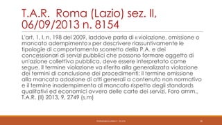 T.A.R. Roma (Lazio) sez. II,
06/09/2013 n. 8154
L'art. 1, l. n. 198 del 2009, laddove parla di « violazione, omissione o
mancato adempimento » per descrivere riassuntivamente le
tipologie di comportamento scorretto della P.A. e dei
concessionari di servizi pubblici che possono formare oggetto di
un'azione collettiva pubblica, deve essere interpretato come
segue. Il termine violazione va riferito alla generalizzata violazione
dei termini di conclusione dei procedimenti; il termine omissione
alla mancata adozione di atti generali a contenuto non normativo
e il termine inadempimento al mancato rispetto degli standards
qualitativi ed economici ovvero delle carte dei servizi. Foro amm.,
T.A.R. (Il) 2013, 9, 2749 (s.m)

PEDRAZZI@JUS.UNIBS.IT - V0.2/31

30

 