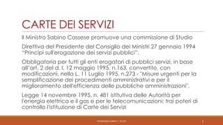 CARTE DEI SERVIZI
Il Ministro Sabino Cassese promuove una commissione di Studio
Direttiva del Presidente del Consiglio dei Ministri 27 gennaio 1994
“Principi sull'erogazione dei servizi pubblici”.
Obbligatoria per tutti gli enti erogatori di pubblici servizi, in base
all’art. 2 del d. l. 12 maggio 1995, n.163, convertito, con
modificazioni, nella L. 11 Luglio 1995, n.273 - "Misure urgenti per la
semplificazione dei procedimenti amministrativi e per il
miglioramento dell'efficienza delle pubbliche amministrazioni".
Legge 14 novembre 1995, n. 481 istitutiva delle Autorità per
l'energia elettrica e il gas e per le telecomunicazioni: trai poteri di
controllo l’istituzione di Carte dei Servizi
PEDRAZZI@JUS.UNIBS.IT - V0.2/31

4

 