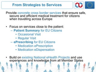 From Strategies to Services
Provide concrete cross border services that ensure safe,
secure and efficient medical treatment for citizens
when travelling across Europe
• Focus on services close to the patient:
– Patient Summary for EU Citizens
• Occasional Visit
• Regular Visit
– ePrescribing for EU Citizens
• Medication ePrescription
• Medication eDispensation
• Build on existing National eHealth Projects and use
experiences and knowledge from all Member States
10
 