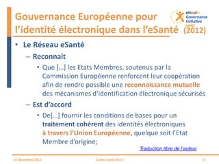 • Le Réseau eSanté
– Reconnait
• Que […] les Etats Membres, soutenus par la
Commission Européenne renforcent leur coopération
afin de rendre possible une reconnaissance mutuelle
des mécanismes d’identification électronique sécurisés
– Est d’accord
• De[…] fournir les conditions de bases pour un
traitement cohérent des identités électroniques
à travers l’Union Européenne, quelque soit l’Etat
Membre d’origine;
Gouvernance Européenne pour
l’identité électronique dans l’eSanté (2012)
14 Décembre 2012 Cartes Santé 2013 17
Traduction libre de l’auteur
 