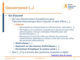 • Est d’accord
– Qu’une Gouvernance Européenne pour
l’identité électronique dans l’eSanté se doit d’être […]
• Fédérée
– Elle respecte et interconnecte les infrastructures, nationales […];
– Elle repose sur la confiance mutuelle et la reconnaissance entre
administrations de leurs méthodes d’identification and
d’authentification, […];
– Elle permet d’inclure les états qui utilisent des processus
d’identification spécifique au secteur santé avec ceux qui utilise
des processus intersectoriels.
• Multi-niveau […]
• Reposant sur des Sources Authentiques […]
• Permettant d’impliquer le secteur privé […]
– Que […] il y a encore des questions ouvertes à régler
Gouvernance (…)
14 Décembre 2012 Cartes Santé 2013 18
Traduction libre de l’auteur
 