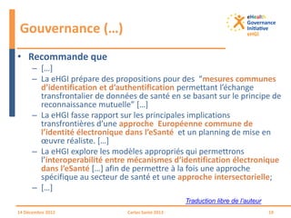 • Recommande que
– […]
– La eHGI prépare des propositions pour des “mesures communes
d’identification et d’authentification permettant l’échange
transfrontalier de données de santé en se basant sur le principe de
reconnaissance mutuelle” […]
– La eHGI fasse rapport sur les principales implications
transfrontières d’une approche Européenne commune de
l’identité électronique dans l’eSanté et un planning de mise en
œuvre réaliste. […]
– La eHGI explore les modèles appropriés qui permettrons
l’interoperabilité entre mécanismes d’identification électronique
dans l’eSanté […] afin de permettre à la fois une approche
spécifique au secteur de santé et une approche intersectorielle;
– […]
Gouvernance (…)
14 Décembre 2012 Cartes Santé 2013 19
Traduction libre de l’auteur
 