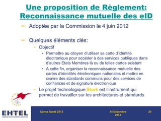 Une proposition de Règlement:
Reconnaissance mutuelle des eID
Adoptée par la Commission le 4 juin 2012
Quelques éléments clés:
• Objectif
• Permettre au citoyen d’utiliser sa carte d’identité
électronique pour accéder à des services publiques dans
d’autres Etats Membres là ou de telles cartes existent
• A cette fin, organiser la reconnaissance mutuelle des
cartes d’identités électroniques nationales et mettre en
œuvre des standards communs pour des services de
confiances et de signature électronique
• Le projet technologique Stork est l’instrument qui
permet de travailler sur les architectures et standards
Cartes Santé 2013 14 Décembre
2012
20
 