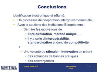 Conclusions
Identification électronique et eSanté,
Un processus de coopération intergouvernementale,
Avec le soutiens des institutions Européennes
• Derrière les motivations de
• libre circulation, marché unique …
• il y a celle d’interopérabilité,
standardisation et donc de compétitivité
+
• Une volonté de stimuler l’innovation en créant
• des échanges de bonnes pratiques
• des convergences
Cartes Santé 2013 14 Décembre
2012
21
 