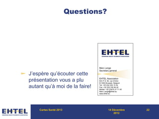 Questions?
J’espère qu’écouter cette
présentation vous a plu
autant qu’à moi de la faire!
Cartes Santé 2013 14 Décembre
2012
22
Marc Lange
Secretary general
EHTEL Association
M.E.P.S. 50, rue d’Arlon
B-1000 Brussels Belgium
Tel: +32 (0)2 230 15 34
Fax: +32 (0)2 230 84 40
Mobile: +32 (0)475 27 71 45
Marc.Lange@ehtel.eu
www.ehtel.eu
 