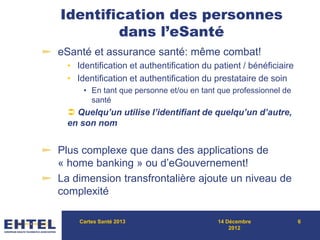 Identification des personnes
dans l’eSanté
eSanté et assurance santé: même combat!
• Identification et authentification du patient / bénéficiaire
• Identification et authentification du prestataire de soin
• En tant que personne et/ou en tant que professionnel de
santé
 Quelqu’un utilise l’identifiant de quelqu’un d’autre,
en son nom
Plus complexe que dans des applications de
« home banking » ou d’eGouvernement!
La dimension transfrontalière ajoute un niveau de
complexité
Cartes Santé 2013 14 Décembre
2012
6
 