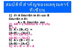 สมบัติที่สำคัญของผลคูณคาร์ทีเซียน 1)  ถ้า  A  มีสมาชิก  m  ตัว และ  B  มีสมาชิก  n  ตัว      A    B  มีสมาชิก  mn  ตัว 2)  AB =     ก็ต่อเมื่อ  A =     หรือ  B =   3)  A    (B  C)  =  (A  B)    (A  C) 4)  A    (B  C)  =  (A  B)    (A  C) 5)  A    (B –   C)  =  (A  B) – (A  C)  6)  A    B      B    A 