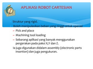APLIKASI ROBOT CARTESIAN


∗ Struktur yang rigid.
∗ Boleh manipulasikan beban yang tinggi untuk operasi
  ~ Pick and place
  ~ Machining tool loading
  ~ Sebarang aplikasi yang banyak menggunakan
     pergerakan pada paksi X,Y dan Z.
  Ia juga digunakan didalam assembly (electronic parts
     insertion) dan juga pengukuran.
 