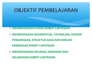 OBJEKTIF PEMBELAJARAN


∗ MENERANGKAN FUNGSI ROBOT CARTESIAN
∗ MENERANGKAN REKABENTUK, TATARAJAH, KONSEP
 PERGERAKAN, STRUKTUR ASAS DAN DARJAH
 KEBEBASAN ROBOT CARTESIAN.

∗ MENERANGKAN APLIKASI, KEBAIKAN DAN
 KELEMAHAN ROBOT CARTESIAN.
 