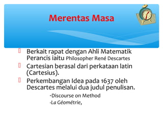 Merentas Masa


 Berkait rapat dengan Ahli Matematik
  Perancis iaitu Philosopher René Descartes
 Cartesian berasal dari perkataan latin
  (Cartesius).
 Perkembangan Idea pada 1637 oleh
  Descartes melalui dua judul penulisan.
           -Discourse on Method
           -La Géométrie,
 