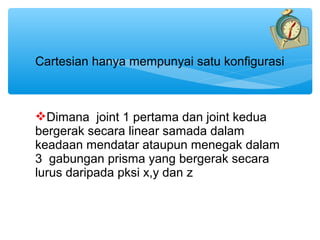 Cartesian hanya mempunyai satu konfigurasi



Dimana joint 1 pertama dan joint kedua
bergerak secara linear samada dalam
keadaan mendatar ataupun menegak dalam
3 gabungan prisma yang bergerak secara
lurus daripada pksi x,y dan z
 