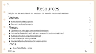 Did you like the resources on this template? Get them for free on these websites:
Vectors
● Math chalkboard background
● Geometry and maths graphs
Photos
● Opened book with apple on desk near chalkboard
● Notepad and calculator with felt pens arranged on written chalkboard
● Public examination preparation concept
● Front view people posing at work
● Young english teacher doing her lessons online
Icons
● Icon Pack: Maths | Lineal
Resources
 
