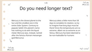Do you need longer text?
Mercury takes a little more than 58
days to complete its rotation, so try
to imagine how long days must be
there! Since the temperatures are so
extreme, albeit not as extreme as on
Venus, Mercury has been deemed to
be non-habitable for humans
Mercury is the closest planet to the
Sun and the smallest one in the
entire Solar System. Contrary to
popular belief, this planet's name
has nothing to do with the liquid
metal. Mercury was, instead, named
after the famous Roman messenger
god Mercurius
 