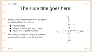 The slide title goes here!
Do you know what helps you make your point
crystal clear? Lists like this one:
● They’re simple
● You can organize your ideas clearly
● You’ll never forget to buy milk!
And the most important thing: the audience
won’t miss the point of your presentation
 