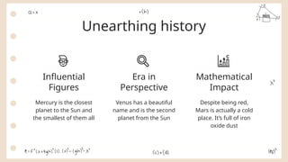Unearthing history
Mercury is the closest
planet to the Sun and
the smallest of them all
Venus has a beautiful
name and is the second
planet from the Sun
Despite being red,
Mars is actually a cold
place. It’s full of iron
oxide dust
Influential
Figures
Era in
Perspective
Mathematical
Impact
 