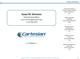 19Confidential and Proprietary — Copyright © 2014 The Management Network Group, Inc. d/b/a Cartesian. All rights reserved.
Descartes House
8 Gate Street
London WC2A 3HP
UK
Two Financial Center
60 South Street, Suite 820
Boston, MA 02111
USA
8260 Greensboro Drive
Suite A-30
McLean, VA 22102
USA
7300 College Blvd
Suite 302
Overland Park, KS 66210
USA
400 Atrium Drive
1st Floor
Somerset, NJ 08873
USA
Contact Information
Susan M. Simmons
Chief Operating Officer
susan.simmons@cartesian.com
+1 617 999.1235
www.cartesian.com
 