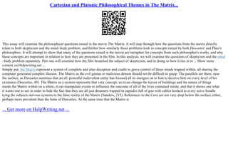 Cartesian and Platonic Philosophical Themes in The Matrix...
This essay will examine the philosophical questions raised in the movie The Matrix. It will step through how the questions from the movie directly
relate to both skepticism and the mind–body problem, and further how similarly those problems look to concepts raised by both Descartes' and Plato's
philosophies. It will attempt to show that many of the questions raised in the movie are metaphor for concepts from each philosopher's works, and why
those concepts are important in relation to how they are presented in the film. In this analysis, we will examine the questions of skepticism and the mind
–body problem separately. Part one will examine how the film broached the subject of skepticism, and in doing so how it ties in to ... Show more
content on Helpwriting.net ...
Simply put, the Matrix represent a system of complete and utter deception and cradle to grave control of those minds trapped within, all sharing the
computer generated complex illusion. The Matrix as the evil genius or malicious demon should not be difficult to grasp. The parallels are there, near
the surface, as Descartes surmises that an all–powerful malevolent entity has focused all its energies on to him to deceive him on every level of his
existence (Descartes, 49). The Matrix as a system represents that very concept; as it can change the layout of buildings and the nature of things
inside the Matrix within on a whim, it can manipulate events to influence the outcome of all of the lives contained inside, and that it shows one what
it wants one to see in order to hide the fact that they are all just dreamers trapped in capsules full of goo with cables hooked to every nerve bundle
tying the subjects nervous systems to the false reality of the Matrix (Sanders, 215). References to the Cave are not very deep below the surface either,
perhaps more prevalent than the hints of Descartes. At the same time that the Matrix is
... Get more on HelpWriting.net ...
 