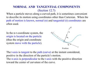 When a particle moves along a curved path, it is sometimes convenient
to describe its motion using coordinates other than Cartesian. When the
path of motion is known, normal (n) and tangential (t) coordinates are
often used.
In the n-t coordinate system, the
origin is located on the particle
(thus the origin and coordinate
system move with the particle).
The t-axis is tangent to the path (curve) at the instant considered,
positive in the direction of the particle’s motion.
The n-axis is perpendicular to the t-axis with the positive direction
toward the center of curvature of the curve.
NORMAL AND TANGENTIAL COMPONENTS
(Section 12.7)
 