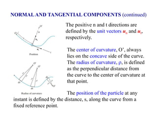 The position of the particle at any
instant is defined by the distance, s, along the curve from a
fixed reference point.
The positive n and t directions are
defined by the unit vectors un and ut,
respectively.
The center of curvature, O’, always
lies on the concave side of the curve.
The radius of curvature, r, is defined
as the perpendicular distance from
the curve to the center of curvature at
that point.
NORMALAND TANGENTIAL COMPONENTS (continued)
 